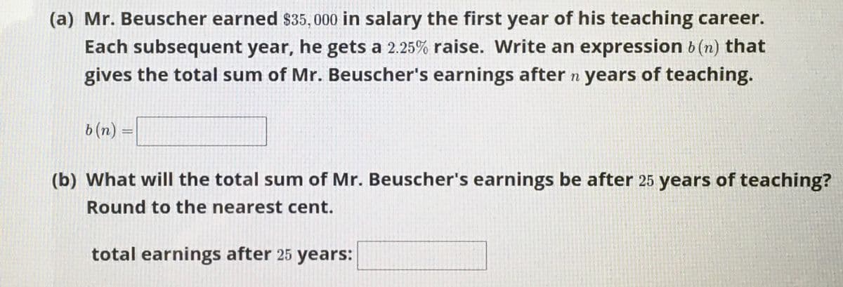 (a) Mr. Beuscher earned $35, 000 in salary the first year of his teaching career.
Each subsequent year, he gets a 2.25% raise. Write an expression b (n) that
gives the total sum of Mr. Beuscher's earnings after n years of teaching.
b(n) =
(b) What will the total sum of Mr. Beuscher's earnings be after 25 years of teaching?
Round to the nearest cent.
total earnings after 25 years:
