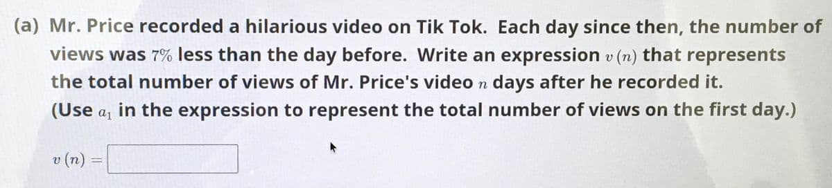 (a) Mr. Price recorded a hilarious video on Tik Tok. Each day since then, the number of
views was 7% less than the day before. Write an expression v (n) that represents
the total number of views of Mr. Price's video n days after he recorded it.
(Use a, in the expression to represent the total number of views on the first day.)
v (n) =
