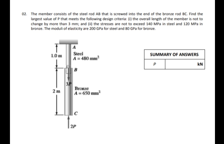 02. The member consists of the steel rod AB that is screwed into the end of the bronze rod BC. Find the
largest value of P that meets the following design criteria: (i) the overall length of the member is not to
change by more than 3 mm; and (ii) the stresses are not to exceed 140 MPa in steel and 120 MPa in
bronze. The moduli of elasticity are 200 GPa for steel and 80 GPa for bronze.
Steel
A = 480 mm²
1.0 m
SUMMARY OF ANSWERS
P
kN
|B
3P
Bronze
2 m
A= 650 mm?
|c
2P
