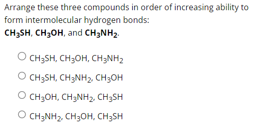 Arrange these three compounds in order of increasing ability to
form intermolecular hydrogen bonds:
CH3SH, CH3OH, and CH3NH2.
O CH3SH, CH3OH, CH3NH2
O CH3SH, CH3NH2, CH3OH
O CH3OH, CH3NH2, CH3SH
O CH3NH2, CH3OH, CH3SH
