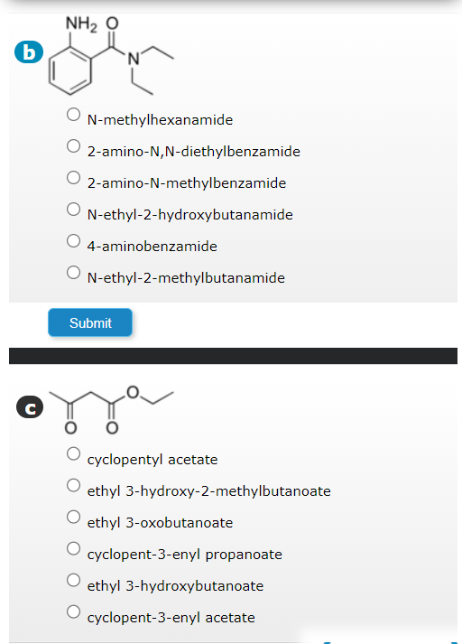 b
с
NH2 O
N-methylhexanamide
O 2-amino-N,N-diethylbenzamide
2-amino-N-methylbenzamide
O N-ethyl-2-hydroxybutanamide
4-aminobenzamide
N-ethyl-2-methylbutanamide
Submit
cyclopentyl acetate
ethyl 3-hydroxy-2-methylbutanoate
ethyl 3-oxobutanoate
cyclopent-3-enyl propanoate
ethyl 3-hydroxybutanoate
cyclopent-3-enyl acetate