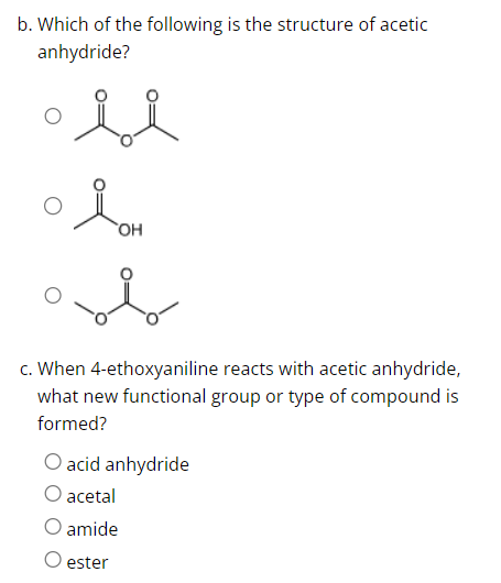 b. Which of the following is the structure of acetic
anhydride?
si
OH
c. When 4-ethoxyaniline reacts with acetic anhydride,
what new functional group or type of compound is
formed?
O acid anhydride
acetal
amide
O ester