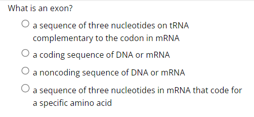 What is an exon?
a sequence of three nucleotides on tRNA
complementary to the codon in mRNA
O a coding sequence of DNA or mRNA
a noncoding sequence of DNA or mRNA
a sequence of three nucleotides in mRNA that code for
a specific amino acid
