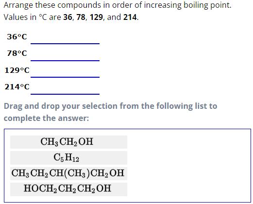 Arrange these
compounds in order of increasing boiling point.
Values in °C are 36, 78, 129, and 214.
36°C
78°C
129°C
214°C
Drag and drop your selection from the following list to
complete the answer:
CH3 CH₂OH
C5 H12
CH3 CH₂ CH(CH3)CH₂OH
HOCH₂ CH₂ CH₂OH