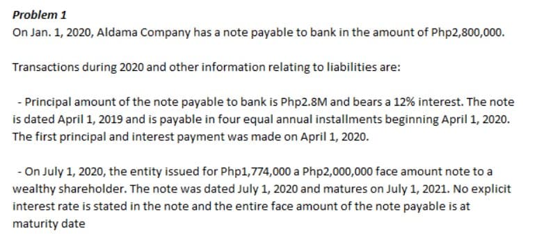 Problem 1
On Jan. 1, 2020, Aldama Company has a note payable to bank in the amount of Php2,800,000.
Transactions during 2020 and other information relating to liabilities are:
- Principal amount of the note payable to bank is Php2.8M and bears a 12% interest. The note
is dated April 1, 2019 and is payable in four equal annual installments beginning April 1, 2020.
The first principal and interest payment was made on April 1, 2020.
- On July 1, 2020, the entity issued for Php1,774,000 a Php2,000,000 face amount note to a
wealthy shareholder. The note was dated July 1, 2020 and matures on July 1, 2021. No explicit
interest rate is stated in the note and the entire face amount of the note payable is at
maturity date
