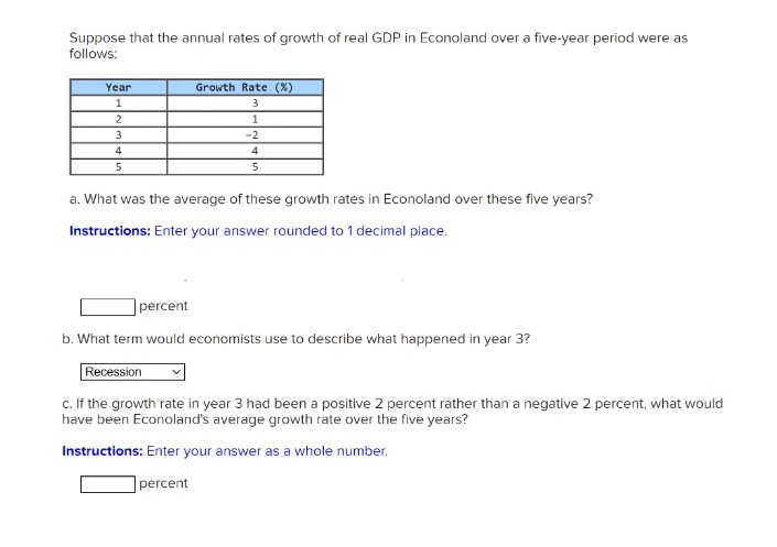 Suppose that the annual rates of growth of real GDP in Econoland over a five-year period were as
follows:
Year
Growth Rate (X)
1
2
1
3
-2
4
4
a. What was the average of these growth rates in Econoland over these five years?
Instructions: Enter your answer rounded to 1 decimal place.
percent
b. What term would economists use to describe what happened in year 3?
Recession
c. If the growth rate in year 3 had been a positive 2 percent rather than a negative 2 percent, what would
have been Econoland's average growth rate over the five years?
Instructions: Enter your answer as a whole number.
percent
