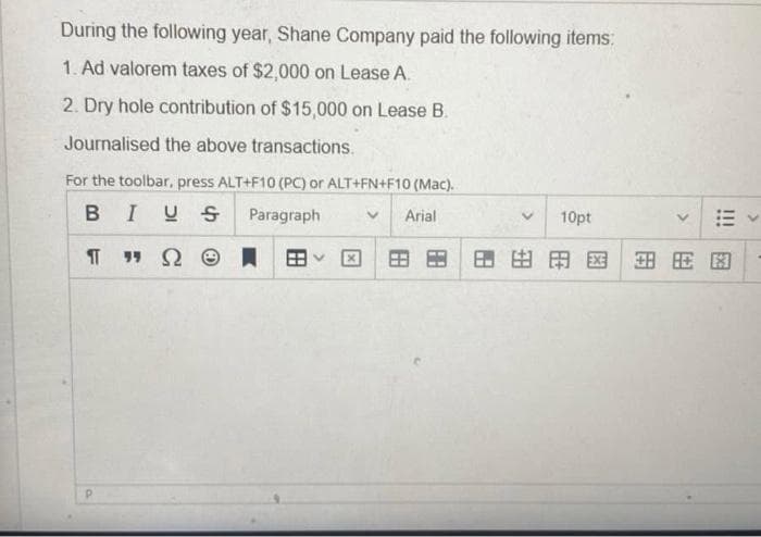 During the following year, Shane Company paid the following items:
1. Ad valorem taxes of $2,000 on Lease A.
2. Dry hole contribution of $15,000 on Lease B.
Journalised the above transactions.
For the toolbar, press ALT+F10 (PCC) or ALT+FN+F10 (Mac).
BIUS Paragraph
Arial
10pt
田田国田用因
