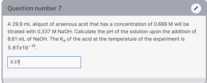 Question number 7
A 29.9 mL aliquot of arsenous acid that has a concentration of 0.688 M will be
titrated with 0.337 M NaOH. Calculate the pH of the solution upon the addition of
8.61 mL of NaOH. The Ką of the acid at the temperature of the experiment is
5.87x10-10.
8.371
