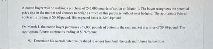 A cotton buyer will be making a purchase of 245,000 pounds of cotton on March 1. The buyer recognizes the potential
price risk in the market and chooses to hedge as much of this purchase without over hedging. The appropriate futures
contract is trading at $0.80/pound. His expected basis is -S0.04/pound.
On March 1, the cotton buyer purchases 265,000 pounds of cotton in the cash market at a price of S0.90/pound. The
appropriate futures contract is trading at $0.92/pound.
9. Determine his overall outcome (realized revenue) from both the cash and futures transactions.
