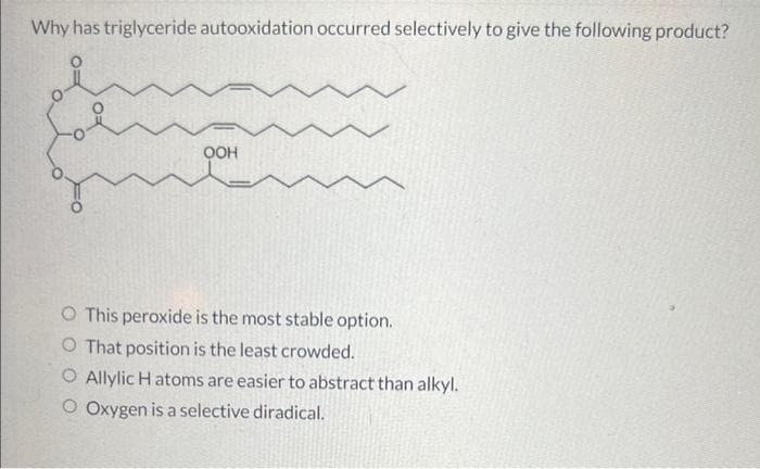 Why has triglyceride autooxidation occurred selectively to give the following product?
QOH
O This peroxide is the most stable option.
O That position is the least crowded.
O Allylic H atoms are easier to abstract than alkyl.
O Oxygen is a selective diradical.
