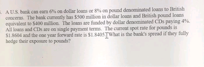 . AU.S. bank can earn 6% on dollar loans or 8% on pound denominated loans to British
concerns. The bank currently has $500 million in dollar loans and British pound loans
equivalent to $400 million. The loans are funded by dollar denominated CDs paying 4%.
All loans and CDs are on single payment terms. The current spot rate for pounds is
S1.8604 and the one year forward rate is $1.8405.TWhat is the bank's spread if they fully
hedge their exposure to pounds?
