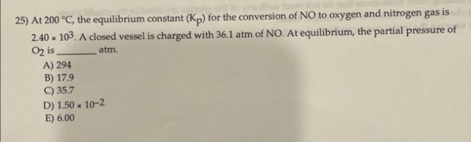 25) At 200 °C, the equilibrium constant (Kp) for the conversion of NO to oxygen and nitrogen gas is
2.40 x 103. A closed vessel is charged with 36.1 atm of NO. At equilibrium, the partial pressure of
O2 is
atm.
A) 294
B) 17.9
C) 35.7
D) 1.50 x 10-2
E) 6.00
