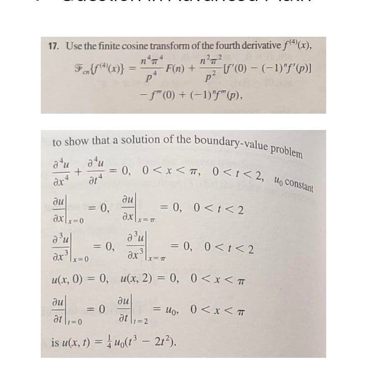 to show that a solution of the boundary-value problem
= 0, 0<x < T, 0<t<2, Uo constant
17. Use the finite cosine transform of the fourth derivative f4)(x),
Ff(x)}
F(n) +
U(0) - (-1)"f'(p)]
%3D
- f"(0) + (-1)"" (p).
atu
%3D
dx
ar
du
= 0,
= 0, 0<t< 2
%3D
ax\x=0
ax
0,
= 0, 0<t< 2
%3D
r=0
u(x, 0) = 0, u(x, 2) = 0, 0<x < T
du
= 0
at l1=0
du
= Uo, 0 <xr < T
is u(x, t) = uo(t - 21).
%3D
