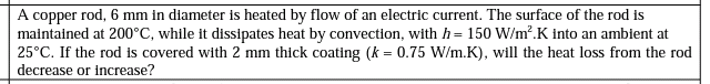 A copper rod, 6 mm in diameter is heated by flow of an electric current. The surface of the rod is
maintained at 200°C, while it dissipates heat by convection, with h= 150 W/m?.K into an ambient at
25°C. If the rod is covered with 2 mm thick coating (k = 0.75 W/m.K), will the heat loss from the rod
decrease or increase?
