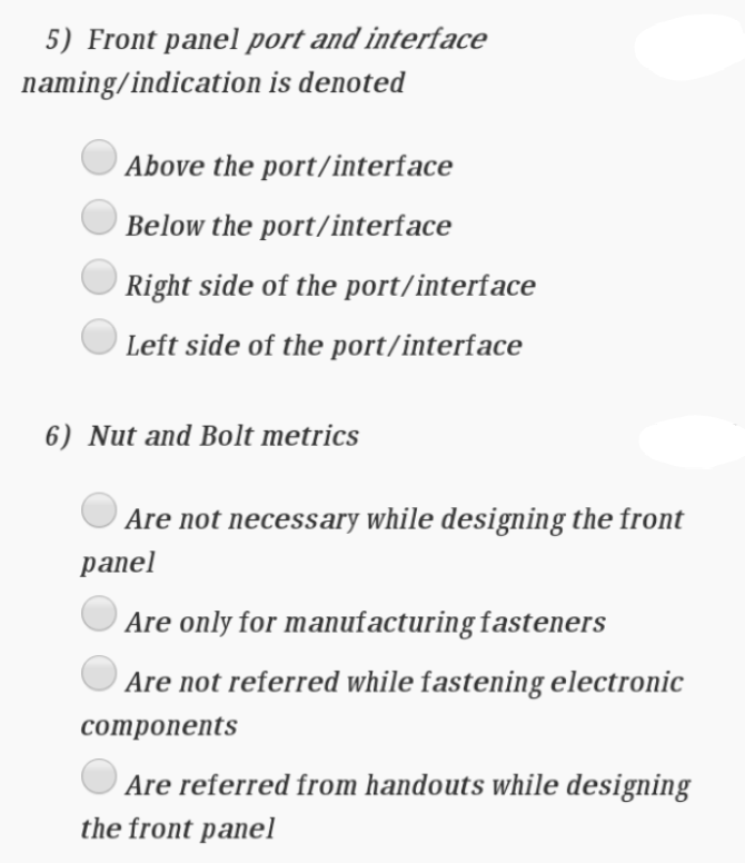 5) Front panel port and interface
naming/indication is denoted
Above the port/interface
Below the port/interface
Right side of the port/interface
Left side of the port/interface
6) Nut and Bolt metrics
Are not necessary while designing the front
panel
Are only for manufacturing fasteners
Are not referred while fastening electronic
сomponents
Are referred from handouts while designing
the front panel
