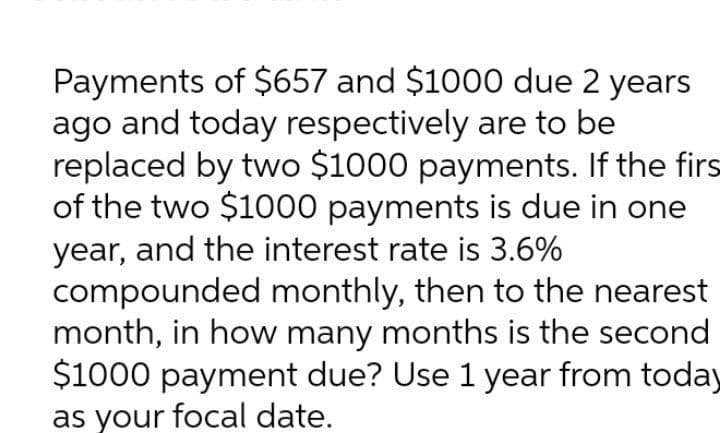 Payments of $657 and $1000 due 2 years
ago and today respectively are to be
replaced by two $1000 payments. If the firs
of the two $1000 payments is due in one
year, and the interest rate is 3.6%
compounded monthly, then to the nearest
month, in how many months is the second
$1000 payment due? Use 1 year from today
as your focal date.
