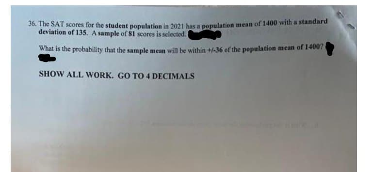 36. The SAT scores for the student population in 2021 bas a population mean of 1400 with a standard
deviation of 135. A sample of 81 scores is selected.
What is the probability that the sample mean will be within +/-36 of the population mean of 1400?
SHOW ALL WORK. GO TO 4 DECIMALS
