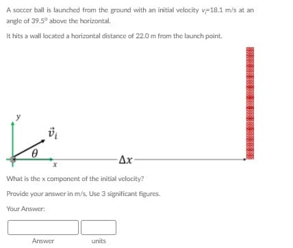 A soccer ball is launched from the ground with an initial velocity v-18.1 m/s at an
angle of 39.5° above the horizontal.
It hits a wall located a horizontal distance of 22.0 m from the launch point.
Ax-
What is the x component of the initial velocity?
Provide your answer in m/s, Use 3 significant figures.
Your Answer:
Answer
units
