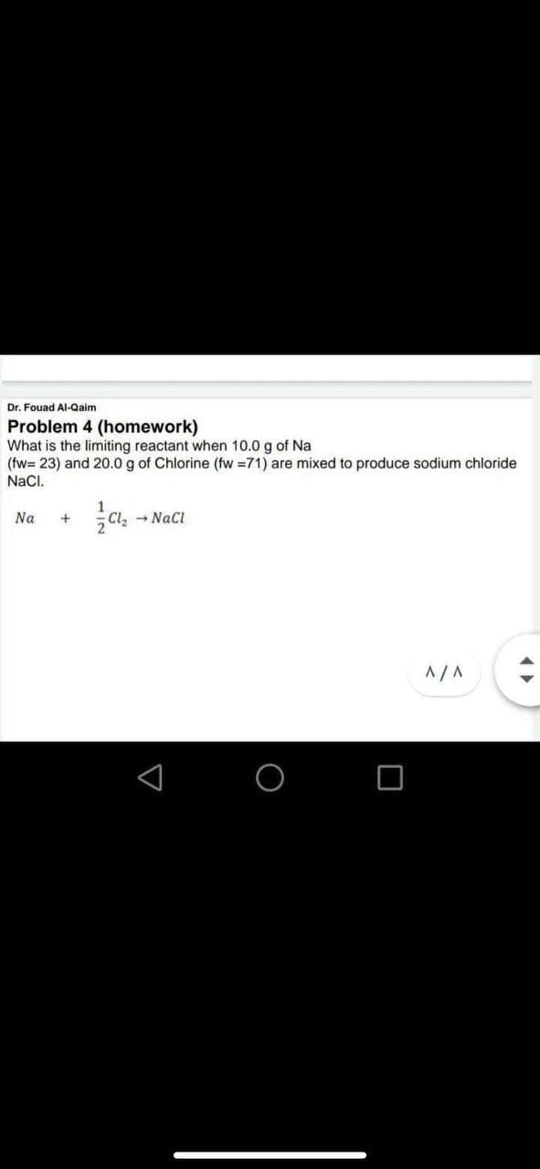 Dr. Fouad Al-Qaim
Problem 4 (homework)
What is the limiting reactant when 10.0 g of Na
(fw= 23) and 20.0 g of Chlorine (fw =71) are mixed to produce sodium chloride
NaCl.
Na
+
Cl, - NaCI
