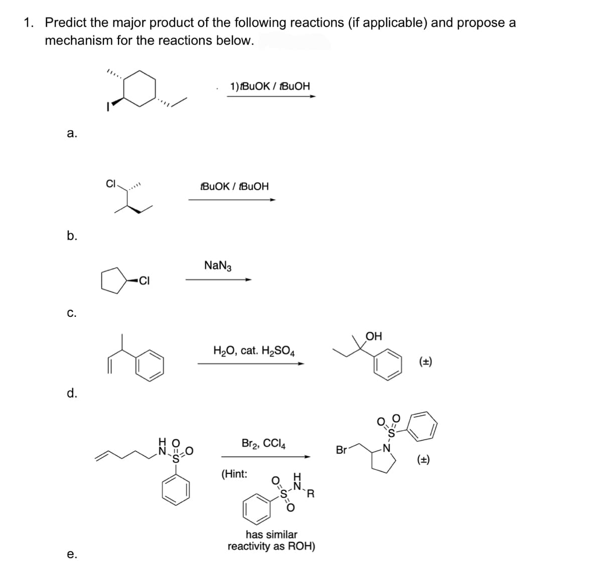1. Predict the major product of the following reactions (if applicable) and propose a
mechanism for the reactions below.
a.
b.
C.
d.
e.
CI
CI
ZI
O
1) IBUOK / IBUOH
tBuOK/tBuOH
NaN3
H₂O, cat. H₂SO4
Br2, CCI4
(Hint:
has similar
reactivity as ROH)
Br
OH
(±)