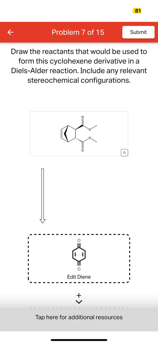 Problem 7 of 15
O
O
Draw the reactants that would be used to
form this cyclohexene derivative in a
Diels-Alder reaction. Include any relevant
stereochemical configurations.
Edit Diene
Q
81
Tap here for additional resources
Submit