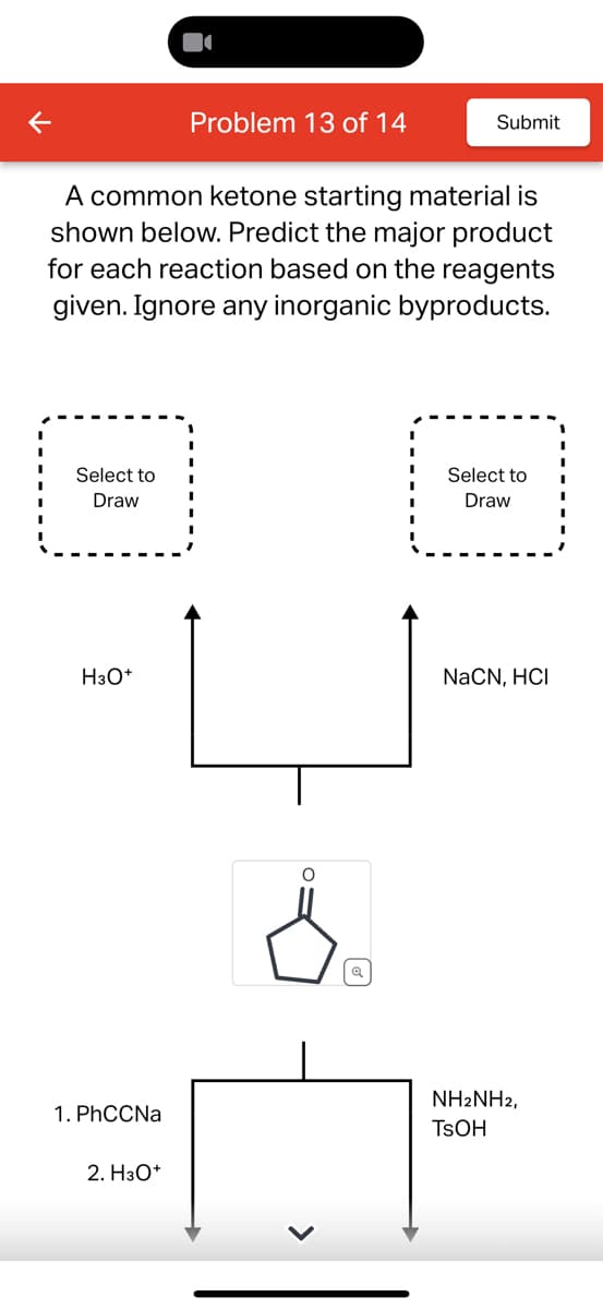 Problem 13 of 14
Submit
A common ketone starting material is
shown below. Predict the major product
for each reaction based on the reagents
given. Ignore any inorganic byproducts.
Select to
Draw
=
Select to
Draw
H3O+
NaCN, HCI
O
Q
1. PhCCNa
2. H3O+
NH2NH2,
TSOH