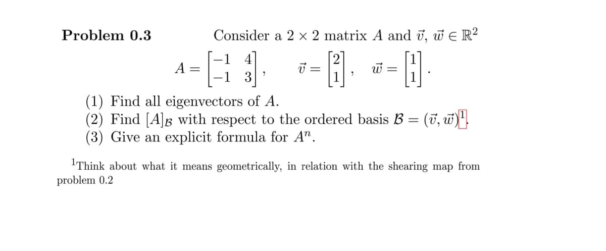 Problem 0.3
A =
Consider a 2 x 2 matrix A and v, w€ R²
1 4
--- ---
2
(1) Find all eigenvectors of A.
(2) Find [A]Â with respect to the ordered basis B = (v, w)
(3) Give an explicit formula for An.
¹Think about what it means geometrically, in relation with the shearing map from
problem 0.2