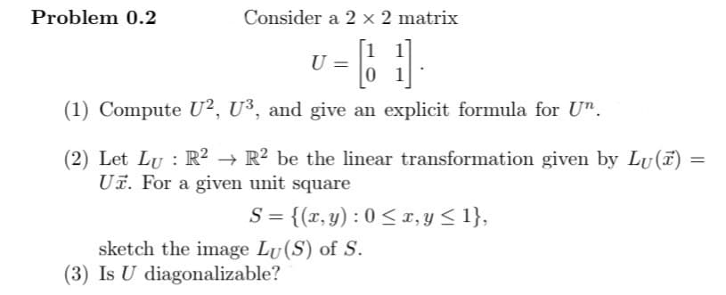 Consider a 2 x 2 matrix
1
U
01
(1) Compute U², U³, and give an explicit formula for Un.
Problem 0.2
(2) Let Lu : R² → R² be the linear transformation given by Lu()
Uz. For a given unit square
S = {(x, y): 0 ≤ x, y ≤ 1},
sketch the image Lu (S) of S.
(3) Is U diagonalizable?