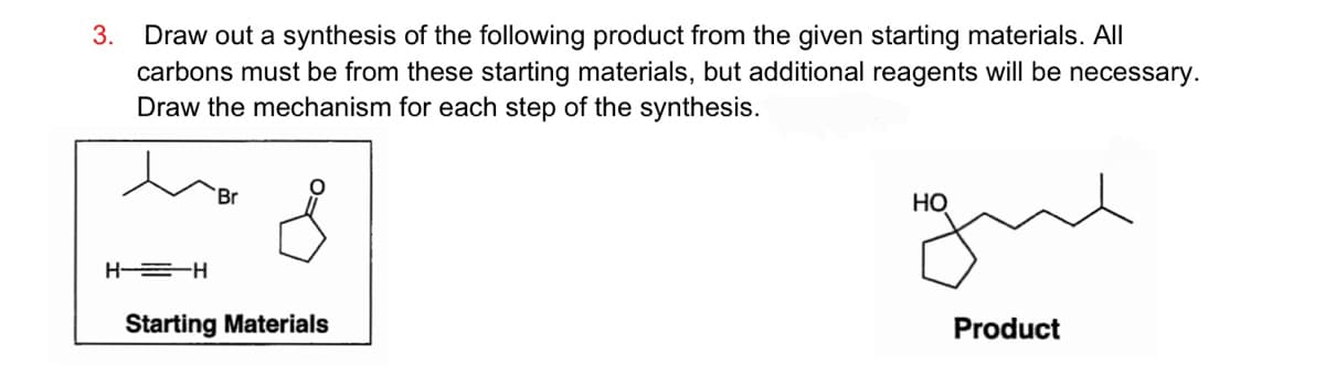 3. Draw out a synthesis of the following product from the given starting materials. All
carbons must be from these starting materials, but additional reagents will be necessary.
Draw the mechanism for each step of the synthesis.
HH
Br
Starting Materials
HO
Product