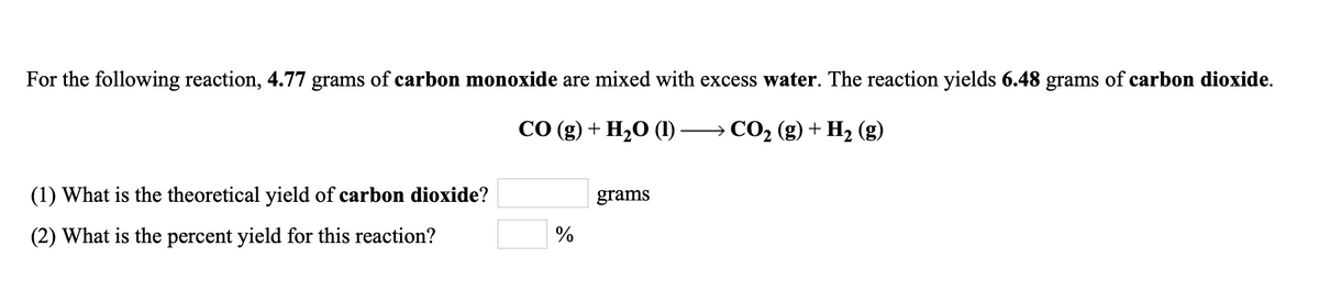 For the following reaction, 4.77 grams of carbon monoxide are mixed with excess water. The reaction yields 6.48 grams of carbon dioxide.
СО (g) + H20 ()
→ CO2 (g) + H2 (g)
(1) What is the theoretical yield of carbon dioxide?
grams
(2) What is the percent yield for this reaction?
%

