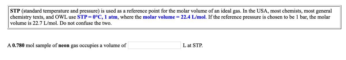 STP (standard temperature and pressure) is used as a reference point for the molar volume of an ideal gas. In the USA, most chemists, most general
chemistry texts, and OWL use STP= 0°C, 1 atm, where the molar volume
volume is 22.7 L/mol. Do not confuse the two.
22.4 L/mol. If the reference pressure is chosen to be 1 bar, the molar
A 0.780 mol sample of neon gas occupies a volume of
L at STP.
