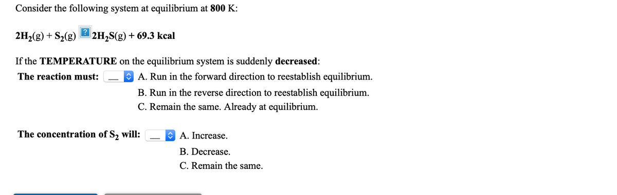 Consider the following system at equilibrium at 800 K:
2H2(g) + S2(g)
2H2S(g) + 69.3 kcal
If the TEMPERATURE on the equilibrium system is suddenly decreased:
The reaction must:
O A. Run in the forward direction to reestablish equilibrium.
B. Run in the reverse direction to reestablish equilibrium.
C. Remain the same. Already at equilibrium.
The concentration of S2 will:
O A. Increase.
B. Decrease.
C. Remain the same.
