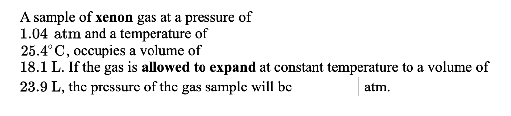 A sample of xenon gas at a pressure of
1.04 atm and a temperature of
25.4° C, occupies a volume of
18.1 L. If the gas is allowed to expand at constant temperature to a volume of
23.9 L, the pressure of the gas sample will be
atm.
