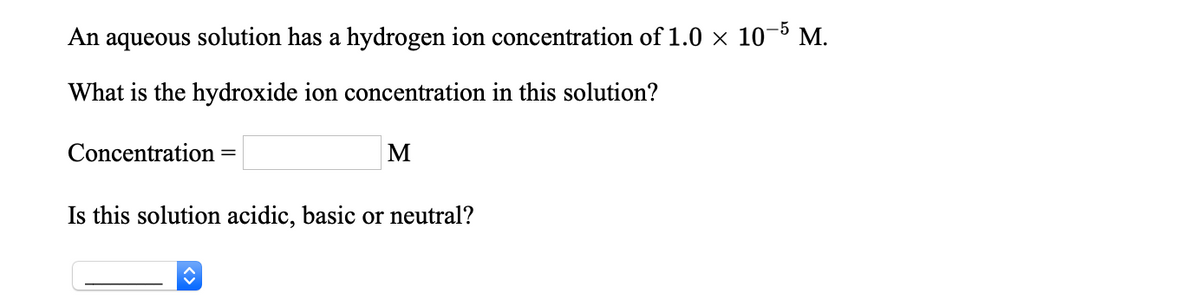 An aqueous solution has a hydrogen ion concentration of 1.0 × 10-5 M.
What is the hydroxide ion concentration in this solution?
Concentration
%3D
Is this solution acidic, basic or neutral?
