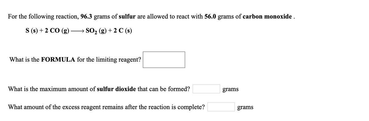 For the following reaction, 96.3 grams of sulfur are allowed to react with 56.0 grams of carbon monoxide .
S (s) + 2 CO (g)
→ SO2 (g) + 2 C (s)
What is the FORMULA for the limiting reagent?
What is the maximum amount of sulfur dioxide that can be formed?
grams
What amount of the excess reagent remains after the reaction is complete?
grams
