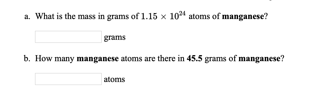 a. What is the mass in grams of 1.15 x 1024 atoms of manganese?
grams
b. How many manganese atoms are there in 45.5 grams of manganese?
atoms
