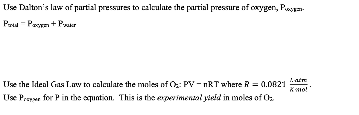 Use Dalton's law of partial pressures to calculate the partial pressure of oxygen, Poxygen.
Ptotal = Poxygen + Pwater
охуge
L'atm
Use the Ideal Gas Law to calculate the moles of O2: PV = nRT where R = 0.0821
K•mol
Use Poxygen for P in the equation. This is the experimental yield in moles of O2.
