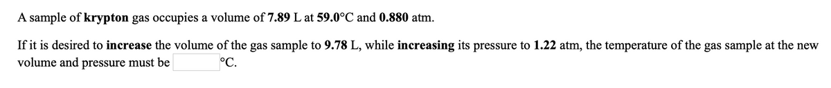 If it is desired to increase the volume of the gas sample to 9.78 L, while increasing its pressure to 1.22 atm, the temperature of the gas sample at the new
volume and pressure must be
A sample of krypton gas occupies a volume of 7.89 L at 59.0°C and 0.880 atm.
°C.
