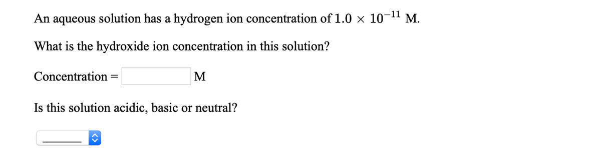 An aqueous solution has a hydrogen ion concentration of 1.0 × 10-11 M.
What is the hydroxide ion concentration in this solution?
Concentration
%3D
Is this solution acidic, basic or neutral?

