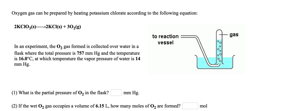 Oxygen gas can be prepared by heating potassium chlorate according to the following equation:
2KCIO3(s)-
→2KCI(s) + 302(g)
to reaction
gas
vessel
In an experiment, the O, gas formed is collected over water in a
flask where the total pressure is 757 mm Hg and the temperature
is 16.0°C, at which temperature the vapor pressure of water is 14
mm Hg.
(1) What is the partial pressure of O, in the flask?
mm Hg.
(2) If the wet 02 gas occupies a volume of 6.15 L, how many moles of O, are formed?
mol
