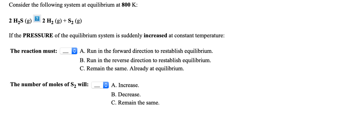 Consider the following system at equilibrium at 800 K:
2 H,S (g)
2 H2 (g) + S2 (g)
If the PRESSURE of the equilibrium system is suddenly increased at constant temperature:
The reaction must:
O A. Run in the forward direction to restablish equilibrium.
B. Run in the reverse direction to restablish equilibrium.
C. Remain the same. Already at equilibrium.
The number of moles of S, will:
O A. Increase.
B. Decrease.
C. Remain the same.
