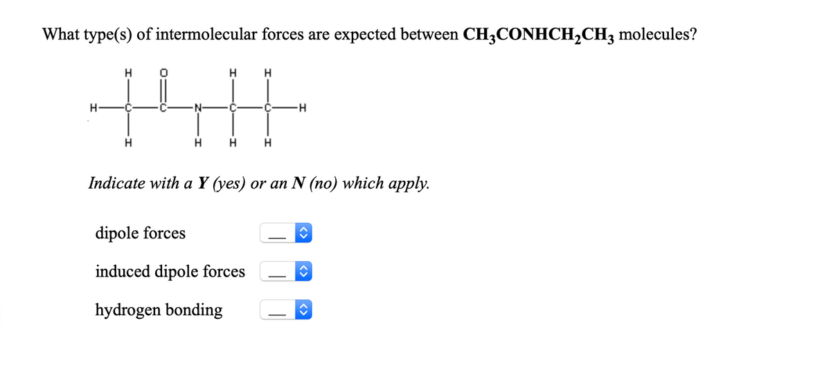 What type(s) of intermolecular forces are expected between CH3CONHCH2CH3 molecules?
H
N-
C
H
Indicate with a Y (yes) or an N (no) which apply.
dipole forces
induced dipole forces
hydrogen bonding
