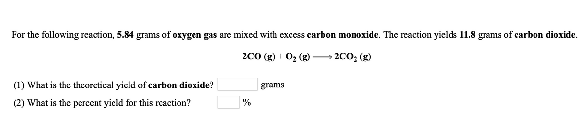 For the following reaction, 5.84 grams of oxygen gas are mixed with excess carbon monoxide. The reaction yields 11.8 grams of carbon dioxide.
2CО (g) + Oz (g)
2CO2 (g)
(1) What is the theoretical yield of carbon dioxide?
grams
(2) What is the percent yield for this reaction?
%
