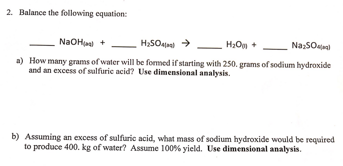 2. Balance the following equation:
NaOH{aq) +
H2SO4(aq) →
H2O1) +
NazSO4(aq)
a) How many grams of water will be formed if starting with 250. grams of sodium hydroxide
and an excess of sulfuric acid? Use dimensional analysis.
b) Assuming an excess of sulfuric acid, what mass of sodium hydroxide would be required
to produce 400. kg of water? Assume 100% yield. Use dimensional analysis.
