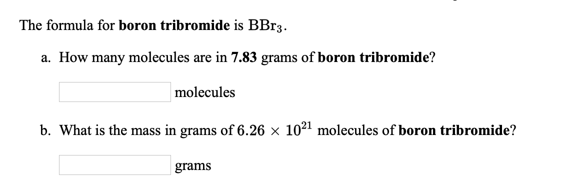 The formula for boron tribromide is BB13.
a. How many molecules are in 7.83 grams of boron tribromide?
molecules
b. What is the mass in grams of 6.26 x 1021 molecules of boron tribromide?
grams
