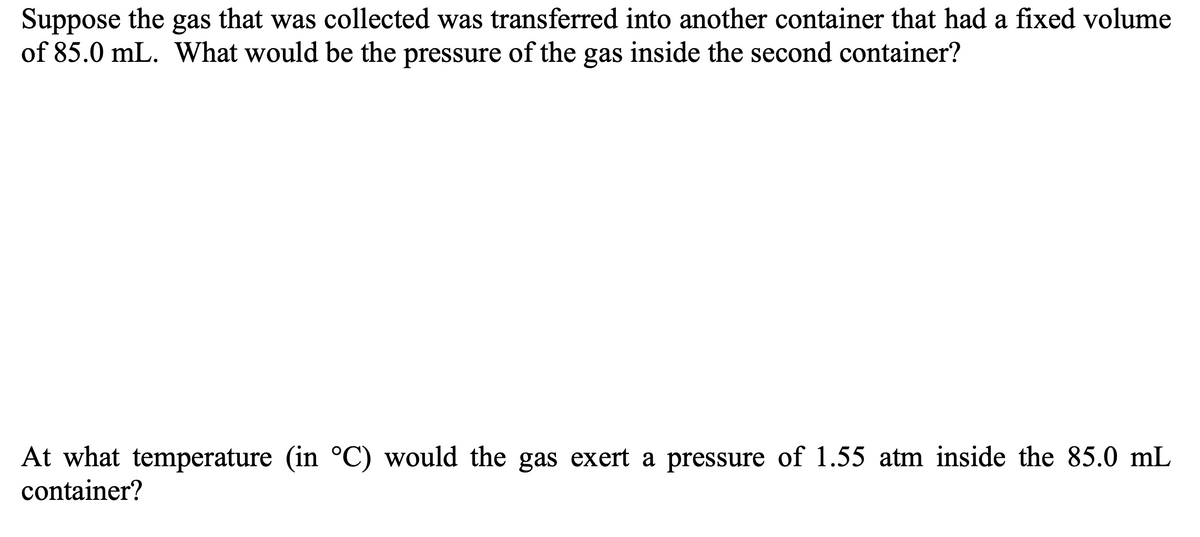 Suppose the gas that was collected was transferred into another container that had a fixed volume
of 85.0 mL. What would be the pressure of the gas inside the second container?
At what temperature (in °C) would the gas exert a pressure of 1.55 atm inside the 85.0 mL
container?
