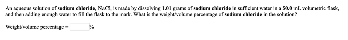An aqueous solution of sodium chloride, NaCl, is made by dissolving 1.01 grams of sodium chloride in sufficient water in a 50.0 mL volumetric flask,
and then adding enough water to fill the flask to the mark. What is the weight/volume percentage of sodium chloride in the solution?
Weight/volume percentage =
