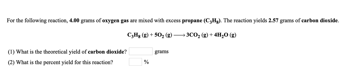 For the following reaction, 4.00 grams of oxygen gas are mixed with excess propane (C3H3). The reaction yields 2.57 grams of carbon dioxide.
C3H8 (g) + 50, (g) -
ЗСО2 (g) + 4H,О (g)
(1) What is the theoretical yield of carbon dioxide?
grams
(2) What is the percent yield for this reaction?
%

