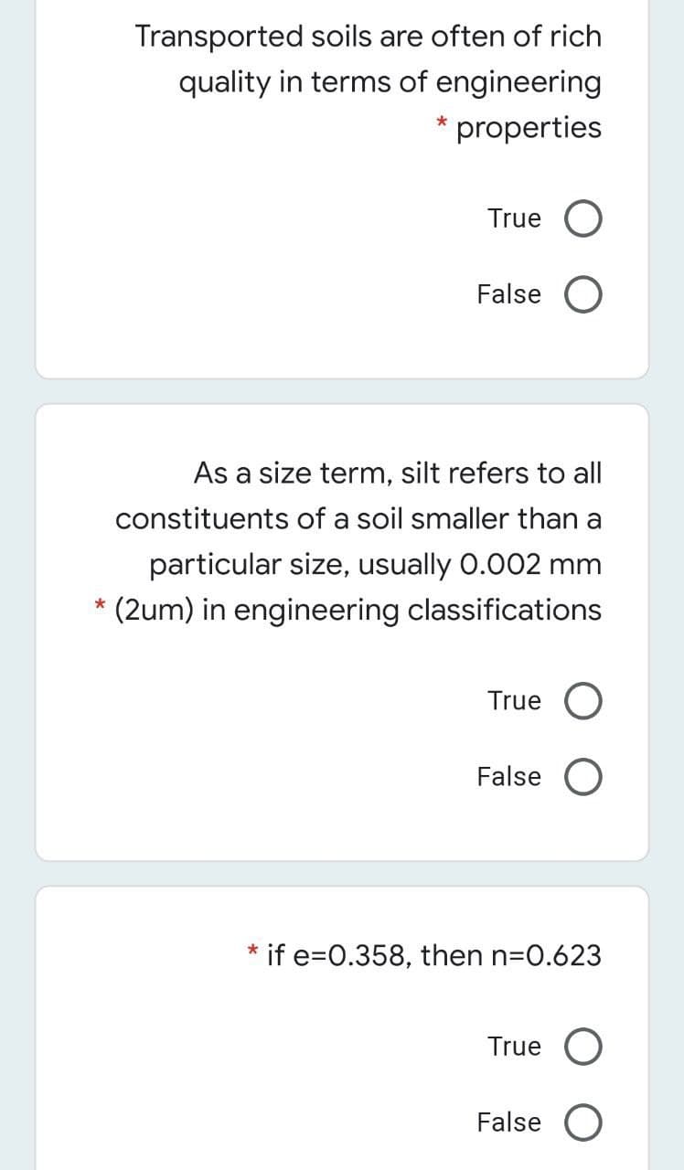 Transported soils are often of rich
quality in terms of engineering
* properties
True O
False O
As a size term, silt refers to all
constituents of a soil smaller than a
particular size, usually 0.002 mm
* (2um) in engineering classifications
True O
False O
if e=0.358, then n=0.623
True
False O
