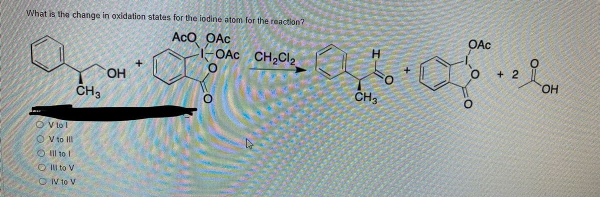 What is the change in oxidation states for the iodine atom for the reaction?
AcO OAc
OAC
OAc CH,Cl2
+ 2
HO
CH3
CH3
OV to l
O V to II
O Ill to I
O Il to V
O V to V
